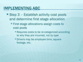    Step 3 – Establish activity cost pools
    and determine first stage allocation
     Firststage allocations assign costs to
      cost pools
        Requires  costs to be re-categorized according
         to why they are incurred, not by type
        Drivers may be employee time, square
         footage, etc.




                                                          20
 