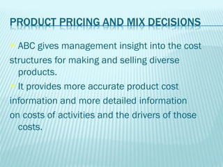  ABC gives management insight into the cost
structures for making and selling diverse
  products.
 It provides more accurate product cost

information and more detailed information
on costs of activities and the drivers of those
  costs.
 