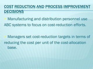  Manufacturing and distribution personnel use
ABC systems to focus on cost-reduction efforts.

 Managers set cost-reduction targets in terms of
reducing the cost per unit of the cost-allocation
  base.
 