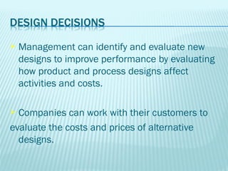    Management can identify and evaluate new
    designs to improve performance by evaluating
    how product and process designs affect
    activities and costs.

 Companies can work with their customers to
evaluate the costs and prices of alternative
  designs.
 