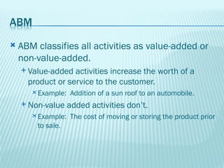    ABM classifies all activities as value-added or
    non-value-added.
     Value-added  activities increase the worth of a
      product or service to the customer.
        Example:   Addition of a sun roof to an automobile.
     Non-value     added activities don’t.
        Example:   The cost of moving or storing the product prior
        to sale.
 