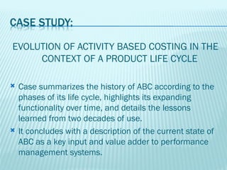 EVOLUTION OF ACTIVITY BASED COSTING IN THE
     CONTEXT OF A PRODUCT LIFE CYCLE

   Case summarizes the history of ABC according to the
    phases of its life cycle, highlights its expanding
    functionality over time, and details the lessons
    learned from two decades of use.
   It concludes with a description of the current state of
    ABC as a key input and value adder to performance
    management systems.
 