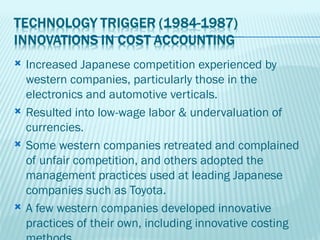    Increased Japanese competition experienced by
    western companies, particularly those in the
    electronics and automotive verticals.
   Resulted into low-wage labor & undervaluation of
    currencies.
   Some western companies retreated and complained
    of unfair competition, and others adopted the
    management practices used at leading Japanese
    companies such as Toyota.
   A few western companies developed innovative
    practices of their own, including innovative costing
 