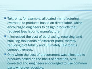    Tektronix, for example, allocated manufacturing
    overhead to products based on direct labor, which
    encouraged engineers to design products that
    required less labor to manufacture.
   It increased the cost of purchasing, receiving, and
    stocking thousands of different parts, thereby
    reducing profitability and ultimately Tektronix’s
    competitiveness.
   Only when the cost of procurement was allocated to
    products based on the basis of activities, bias
    corrected and engineers encouraged to use common
    parts wherever possible.
 