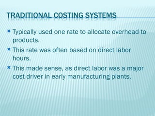  Typically used one rate to allocate overhead to
  products.
 This rate was often based on direct labor
  hours.
 This made sense, as direct labor was a major
  cost driver in early manufacturing plants.
 