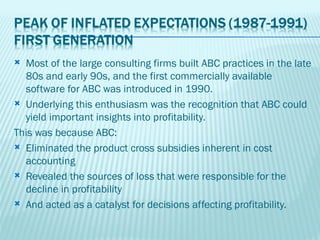  Most of the large consulting firms built ABC practices in the late
  80s and early 90s, and the first commercially available
  software for ABC was introduced in 1990.
 Underlying this enthusiasm was the recognition that ABC could
  yield important insights into profitability.
This was because ABC:
 Eliminated the product cross subsidies inherent in cost
  accounting
 Revealed the sources of loss that were responsible for the
  decline in profitability
 And acted as a catalyst for decisions affecting profitability.
 