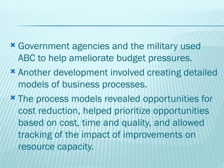  Government agencies and the military used
  ABC to help ameliorate budget pressures.
 Another development involved creating detailed
  models of business processes.
 The process models revealed opportunities for
  cost reduction, helped prioritize opportunities
  based on cost, time and quality, and allowed
  tracking of the impact of improvements on
  resource capacity.
 