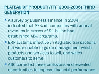  A survey by Business Finance in 2004
  indicated that 37% of companies with annual
  revenues in excess of $1 billion had
  established ABC programs.
 ERP systems effectively integrated transactions
  but were unable to guide management which
  products and services to sell, and which
  customers to serve.
 ABC corrected these omissions and revealed
  opportunities to improve financial performance.
 