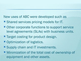 New uses of ABC were developed such as
 Shared services pricing models for IT.

 Other corporate functions to support service
  level agreements (SLAs) with business units.
 Target costing for product design.

 Optimization of logistics.

 Supply chain and IT investments.

 Minimization of the total cost of ownership of
  equipment and other assets.
 