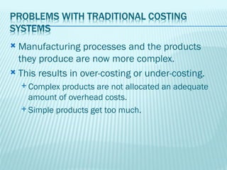  Manufacturing processes and the products
  they produce are now more complex.
 This results in over-costing or under-costing.
     Complex  products are not allocated an adequate
      amount of overhead costs.
     Simple products get too much.
 