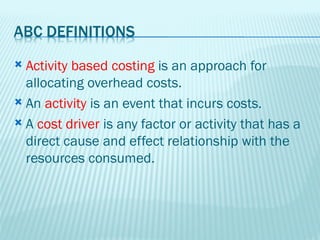  Activity based costing is an approach for
  allocating overhead costs.
 An activity is an event that incurs costs.

 A cost driver is any factor or activity that has a
  direct cause and effect relationship with the
  resources consumed.
 