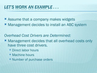  Assume that a company makes widgets
 Management decides to install an ABC system



Overhead Cost Drivers are Determined:
 Management decides that all overhead costs only
  have three cost drivers.
     Direct labor hours
     Machine hours
     Number of purchase orders
 