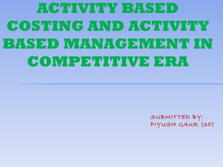 ACTIVITY BASED
COSTING AND ACTIVITY
BASED MANAGEMENT IN
  COMPETITIVE ERA


              SUBMITTED BY:
              PIYUSH GAUR (35)
 