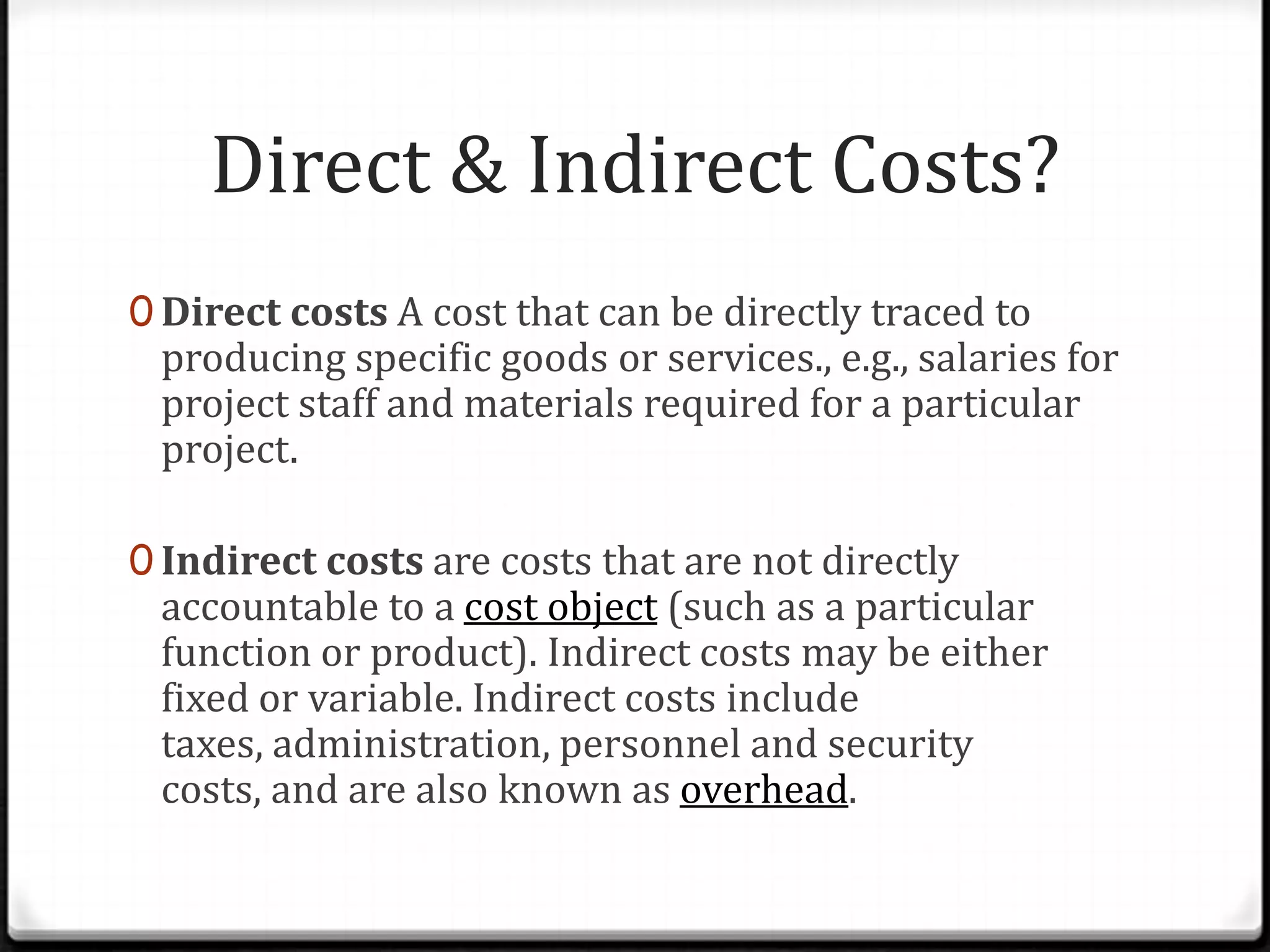 Direct & Indirect Costs?Direct costs A cost that can be directly traced to producing specific goods or services., e.g., salaries for project staff and materials required for a particular project.Indirect costs are costs that are not directly accountable to a cost object (such as a particular function or product). Indirect costs may be either fixed or variable. Indirect costs include taxes, administration, personnel and security costs, and are also known as overhead.