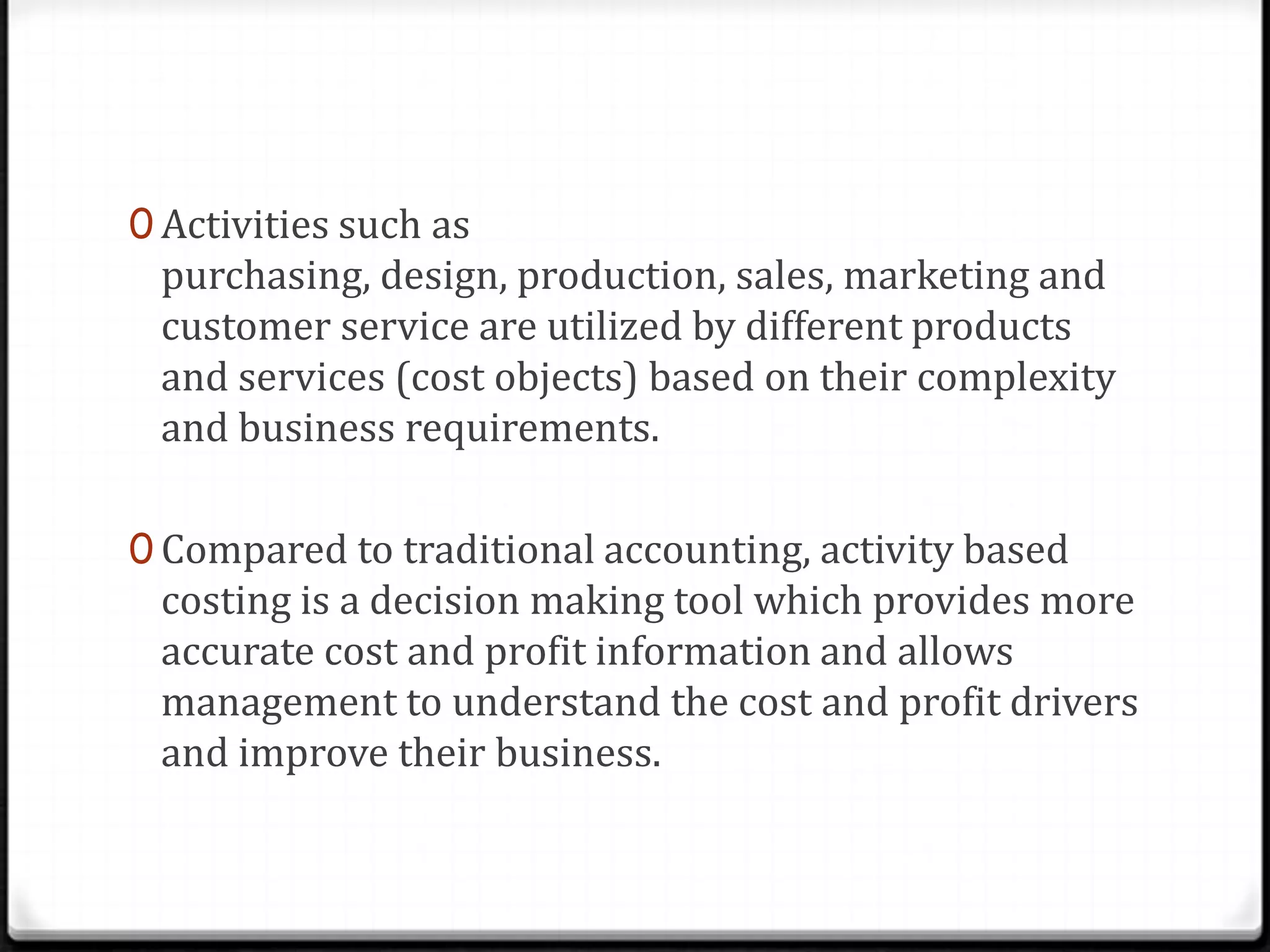 Activities such as purchasing, design, production, sales, marketing and customer service are utilized by different products and services (cost objects) based on their complexity and business requirements.Compared to traditional accounting, activity based costing is a decision making tool which provides more accurate cost and profit information and allows management to understand the cost and profit drivers and improve their business.