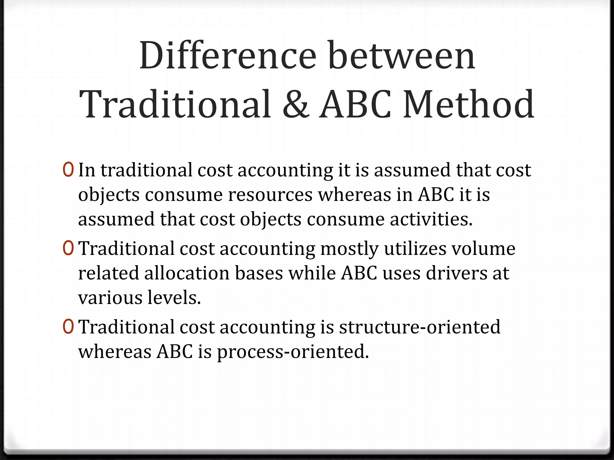 Difference between Traditional & ABC MethodIn traditional cost accounting it is assumed that cost objects consume resources whereas in ABC it is assumed that cost objects consume activities.Traditional cost accounting mostly utilizes volume related allocation bases while ABC uses drivers at various levels.Traditional cost accounting is structure-oriented whereas ABC is process-oriented.