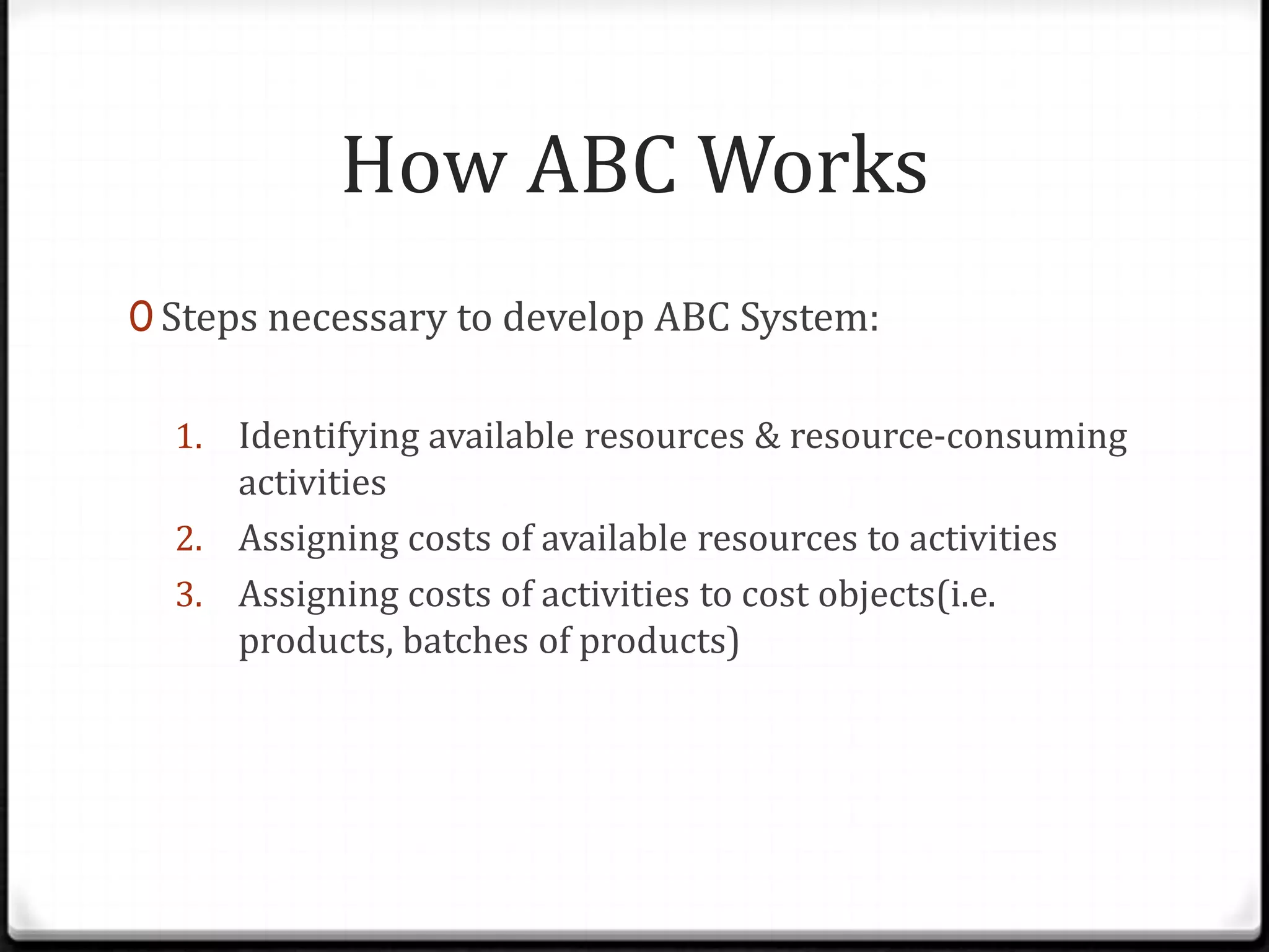 Steps necessary to develop ABC System:Identifying available resources & resource-consuming activitiesAssigning costs of available resources to activitiesAssigning costs of activities to cost objects(i.e. products, batches of products)How ABC Works
