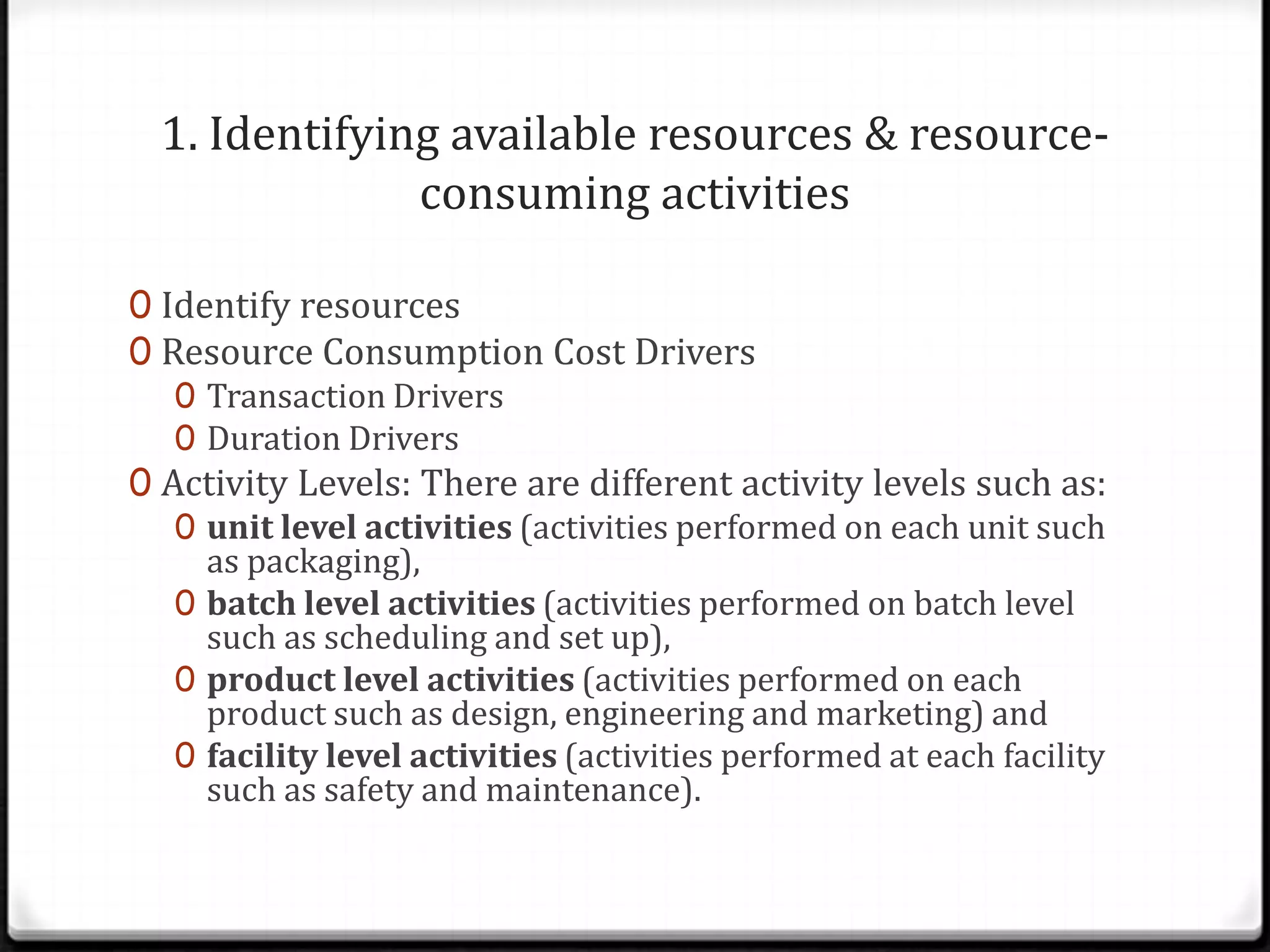 1. Identifying available resources & resource-consuming activitiesIdentify resourcesResource Consumption Cost DriversTransaction DriversDuration DriversActivity Levels: There are different activity levels such as:unit level activities (activities performed on each unit such as packaging), batch level activities (activities performed on batch level such as scheduling and set up), product level activities (activities performed on each product such as design, engineering and marketing) and facility level activities (activities performed at each facility such as safety and maintenance).