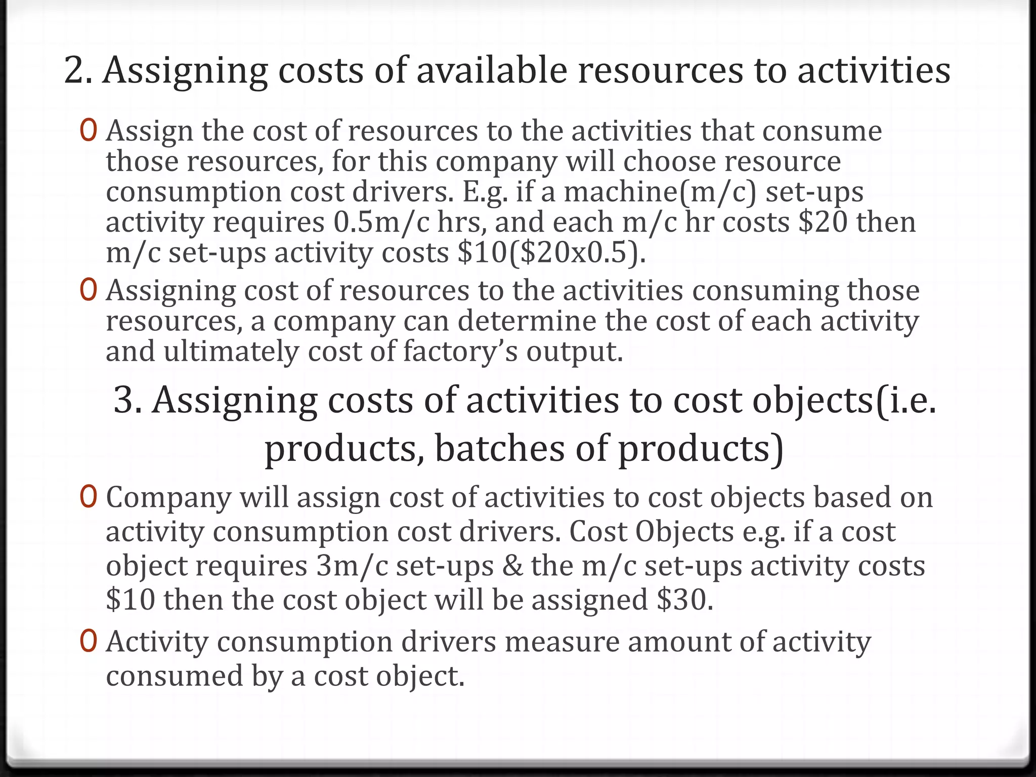 2. Assigning costs of available resources to activitiesAssign the cost of resources to the activities that consume those resources, for this company will choose resource consumption cost drivers. E.g. if a machine(m/c) set-ups activity requires 0.5m/c hrs, and each m/c hr costs $20 then m/c set-ups activity costs $10($20x0.5).Assigning cost of resources to the activities consuming those resources, a company can determine the cost of each activity and ultimately cost of factory’s output.3. Assigning costs of activities to cost objects(i.e. products, batches of products)Company will assign cost of activities to cost objects based on activity consumption cost drivers. Cost Objects e.g. if a cost object requires 3m/c set-ups & the m/c set-ups activity costs $10 then the cost object will be assigned $30.