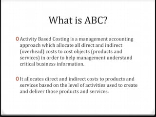 What is ABC?Activity Based Costing is a management accounting approach which allocate all direct and indirect (overhead) costs to cost objects (products and services) in order to help management understand critical business information.It allocates direct and indirect costs to products and services based on the level of activities used to create and deliver those products and services.
