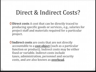 Direct & Indirect Costs?Direct costs A cost that can be directly traced to producing specific goods or services., e.g., salaries for project staff and materials required for a particular project.Indirect costs are costs that are not directly accountable to a cost object (such as a particular function or product). Indirect costs may be either fixed or variable. Indirect costs include taxes, administration, personnel and security costs, and are also known as overhead.