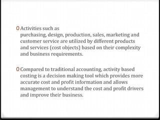 Activities such as purchasing, design, production, sales, marketing and customer service are utilized by different products and services (cost objects) based on their complexity and business requirements.Compared to traditional accounting, activity based costing is a decision making tool which provides more accurate cost and profit information and allows management to understand the cost and profit drivers and improve their business.