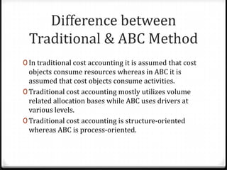 Difference between Traditional & ABC MethodIn traditional cost accounting it is assumed that cost objects consume resources whereas in ABC it is assumed that cost objects consume activities.Traditional cost accounting mostly utilizes volume related allocation bases while ABC uses drivers at various levels.Traditional cost accounting is structure-oriented whereas ABC is process-oriented.