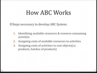 Steps necessary to develop ABC System:Identifying available resources & resource-consuming activitiesAssigning costs of available resources to activitiesAssigning costs of activities to cost objects(i.e. products, batches of products)How ABC Works