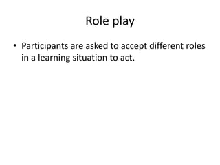 Role play
• Participants are asked to accept different roles
in a learning situation to act.
 