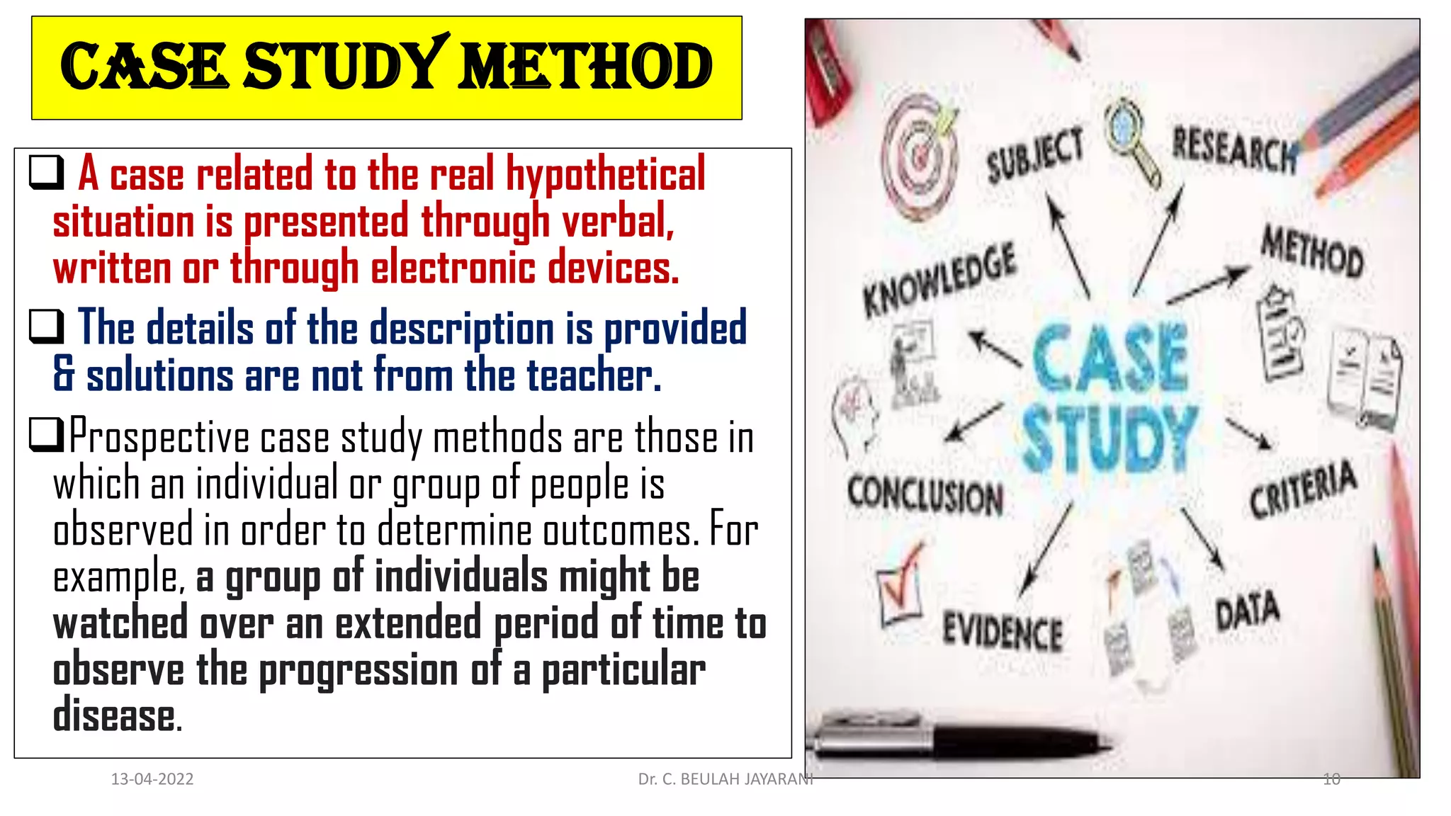 Case study method
 A case related to the real hypothetical
situation is presented through verbal,
written or through electronic devices.
 The details of the description is provided
& solutions are not from the teacher.
Prospective case study methods are those in
which an individual or group of people is
observed in order to determine outcomes. For
example, a group of individuals might be
watched over an extended period of time to
observe the progression of a particular
disease.
13-04-2022 Dr. C. BEULAH JAYARANI 10
 