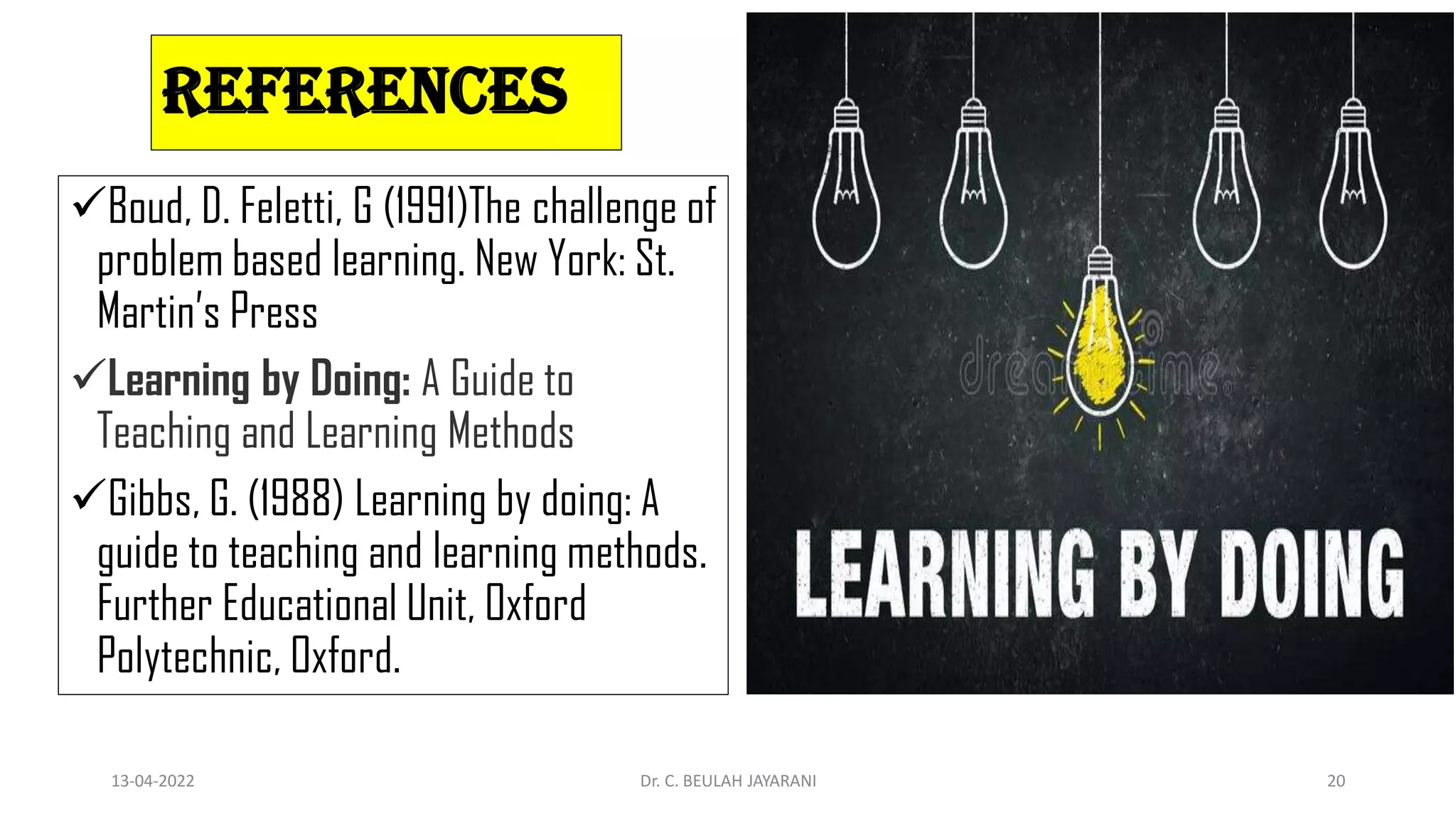 REFERENCES
Boud, D. Feletti, G (1991)The challenge of
problem based learning. New York: St.
Martin’s Press
Learning by Doing: A Guide to
Teaching and Learning Methods
Gibbs, G. (1988) Learning by doing: A
guide to teaching and learning methods.
Further Educational Unit, Oxford
Polytechnic, Oxford.
13-04-2022 Dr. C. BEULAH JAYARANI 20
 