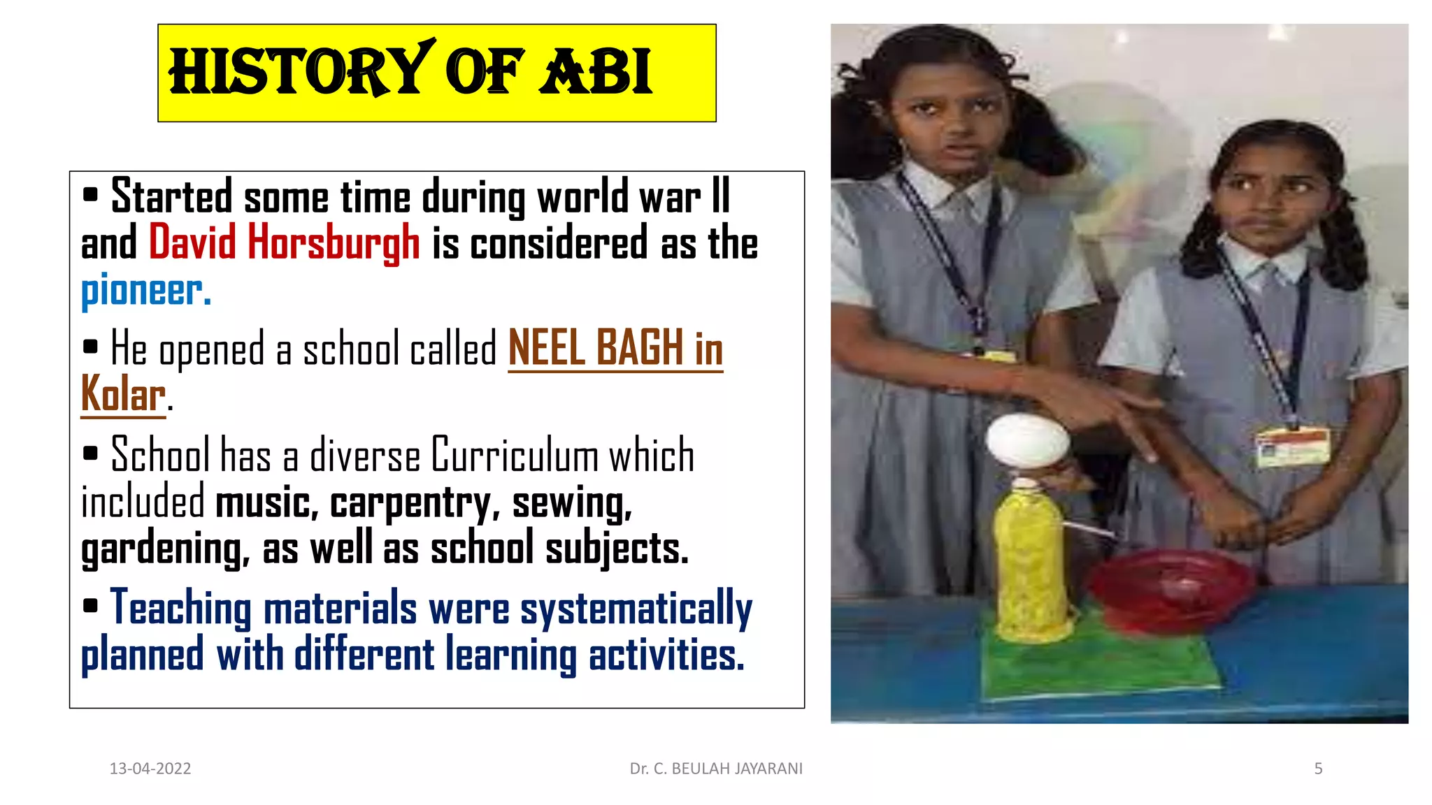 History of ABI
• Started some time during world war II
and David Horsburgh is considered as the
pioneer.
• He opened a school called NEEL BAGH in
Kolar.
• School has a diverse Curriculum which
included music, carpentry, sewing,
gardening, as well as school subjects.
• Teaching materials were systematically
planned with different learning activities.
13-04-2022 Dr. C. BEULAH JAYARANI 5
 