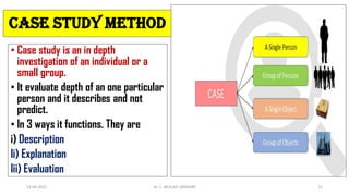• Case study is an in depth
investigation of an individual or a
small group.
• It evaluate depth of an one particular
person and it describes and not
predict.
• In 3 ways it functions. They are
i) Description
Ii) Explanation
Iii) Evaluation
Case study method
13-04-2022 Dr. C. BEULAH JAYARANI 11
 