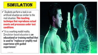 simulation
 Students perform a task in an
artificial situation as similar to the
real situation. This teaching
technique that reproduces actual
events and processes under test
conditions.
 It is a working model reality.
Simulation-based education is an
educational or training method that
is used to “replace or amplify real
experience with guided
experiences”
13-04-2022 Dr. C. BEULAH JAYARANI 12
 