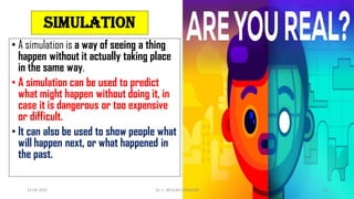 • A simulation is a way of seeing a thing
happen without it actually taking place
in the same way.
• A simulation can be used to predict
what might happen without doing it, in
case it is dangerous or too expensive
or difficult.
• It can also be used to show people what
will happen next, or what happened in
the past.
simulation
13-04-2022 Dr. C. BEULAH JAYARANI 13
 