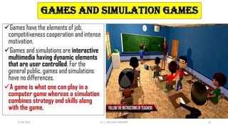 Games and simulation games
Games have the elements of job,
competitiveness cooperation and intense
motivation.
Games and simulations are interactive
multimedia having dynamic elements
that are user controlled. For the
general public, games and simulations
have no differences.
A game is what one can play in a
computer game whereas a simulation
combines strategy and skills along
with the game.
13-04-2022 Dr. C. BEULAH JAYARANI 14
 