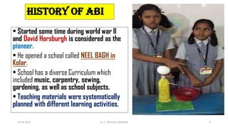 History of ABI
• Started some time during world war II
and David Horsburgh is considered as the
pioneer.
• He opened a school called NEEL BAGH in
Kolar.
• School has a diverse Curriculum which
included music, carpentry, sewing,
gardening, as well as school subjects.
• Teaching materials were systematically
planned with different learning activities.
13-04-2022 Dr. C. BEULAH JAYARANI 5
 