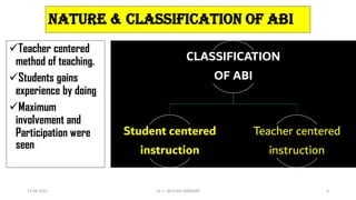 CLASSIFICATION
OF ABI
Student centered
instruction
Teacher centered
instruction
13-04-2022 Dr. C. BEULAH JAYARANI 6
Nature & CLASSIFICATION OF ABI
Teacher centered
method of teaching.
Students gains
experience by doing
Maximum
involvement and
Participation were
seen
 