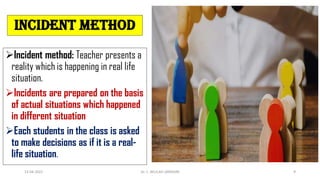 Incident method
Incident method: Teacher presents a
reality which is happening in real life
situation.
Incidents are prepared on the basis
of actual situations which happened
in different situation
Each students in the class is asked
to make decisions as if it is a real-
life situation.
13-04-2022 Dr. C. BEULAH JAYARANI 9
 