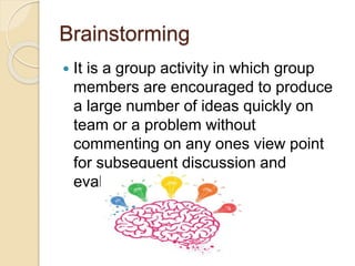 Brainstorming
 It is a group activity in which group
members are encouraged to produce
a large number of ideas quickly on
team or a problem without
commenting on any ones view point
for subsequent discussion and
evaluation.
 