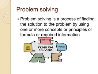 Problem solving
 Problem solving is a process of finding
the solution to the problem by using
one or more concepts or principles or
formula or required information
 