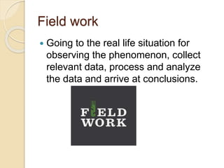 Field work
 Going to the real life situation for
observing the phenomenon, collect
relevant data, process and analyze
the data and arrive at conclusions.
 
