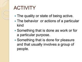 ACTIVITY
 The quality or state of being active.
 The behavior or actions of a particular
kind
 Something that is done as work or for
a particular purpose.
 Something that is done for pleasure
and that usually involves a group of
people.
 