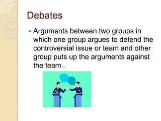 Debates
 Arguments between two groups in
which one group argues to defend the
controversial issue or team and other
group puts up the arguments against
the team .
 