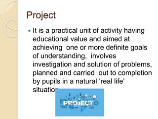 Project
 It is a practical unit of activity having
educational value and aimed at
achieving one or more definite goals
of understanding, involves
investigation and solution of problems,
planned and carried out to completion
by pupils in a natural ‘real life’
situation.
 