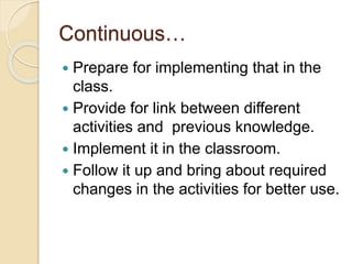 Continuous…
 Prepare for implementing that in the
class.
 Provide for link between different
activities and previous knowledge.
 Implement it in the classroom.
 Follow it up and bring about required
changes in the activities for better use.
 