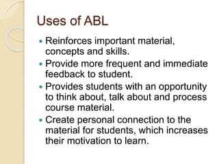 Uses of ABL
 Reinforces important material,
concepts and skills.
 Provide more frequent and immediate
feedback to student.
 Provides students with an opportunity
to think about, talk about and process
course material.
 Create personal connection to the
material for students, which increases
their motivation to learn.
 
