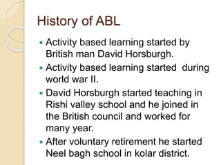 History of ABL
 Activity based learning started by
British man David Horsburgh.
 Activity based learning started during
world war II.
 David Horsburgh started teaching in
Rishi valley school and he joined in
the British council and worked for
many year.
 After voluntary retirement he started
Neel bagh school in kolar district.
 