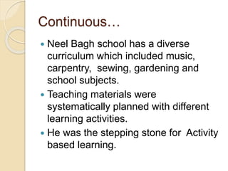 Continuous…
 Neel Bagh school has a diverse
curriculum which included music,
carpentry, sewing, gardening and
school subjects.
 Teaching materials were
systematically planned with different
learning activities.
 He was the stepping stone for Activity
based learning.
 