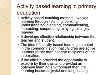 Activity based learning in primary
education
 Activity based teaching method, involves
learning through listening, thinking,
understanding, planning, communicating,
interacting, cooperating, playing, all in joy
manner.
 It develops effective relationship between the
teacher and student.
 The idea of activity based learning is rooted
in the common nation that children are active
learners rather than passive recipients of the
information.
 If the child is provided the opportunity to
explore by their own and provided an
optimum learning environment then the
learning becomes joyful and long-lasting.
 